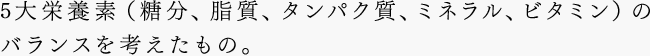 5大栄養素（糖分、脂質、タンパク質、ミネラル、ビタミン）のバランスを考えたもの。
