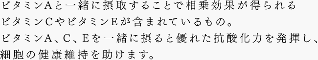 ビタミンAと一緒に摂取することで相乗効果が得られるビタミンCやビタミンEが含まれているもの。ビタミンA、C、Eを一緒に摂ると優れた抗酸化力を発揮し、細胞の健康維持を助けます。