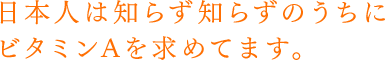 日本人は知らず知らずのうちにビタミンAを求めてます。