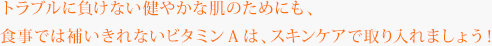 トラブルに負けない健やかな肌のためにも、食事では補いきれないビタミンAは、スキンケアで取り入れましょう！