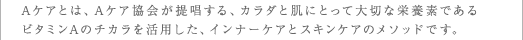 Aケアとは、Aケア協会が提唱する、カラダと肌にとって大切な栄養素であるビタミンAのチカラを活用した、インナーケアとスキンケアのメソッドです。