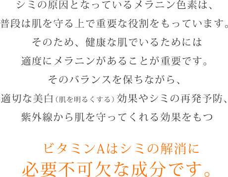 シミの原因となっているメラニン色素は、普段は肌を守る上で重要な役割をもっています。そのため、健康な肌でいるためには適度にメラニンがあることが重要です。そのバランスを保ちながら、適切な美白（肌を明るくする）効果やシミの再発予防、紫外線から肌を守ってくれる効果をもつビタミンAはシミの解消に必要不可欠な成分です。