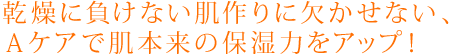 乾燥に負けない肌作りに欠かせない、Ａケアで肌本来の保湿力をアップ！