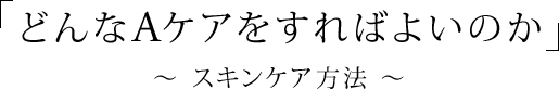 「どんなAケアをすればよいのか」〜 スキンケア方法 〜